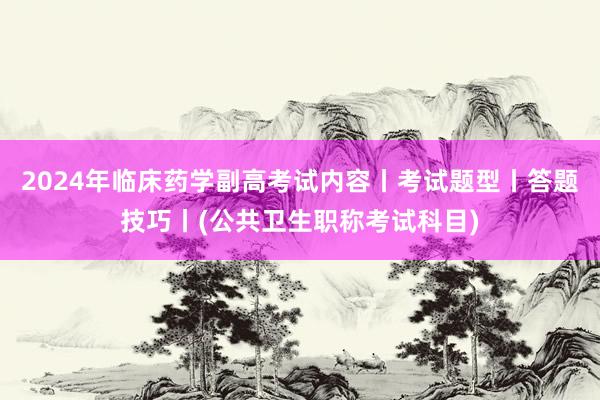 2024年临床药学副高考试内容丨考试题型丨答题技巧丨(公共卫生职称考试科目)