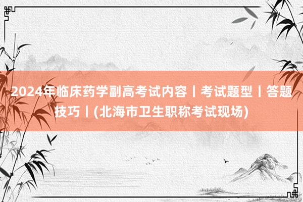 2024年临床药学副高考试内容丨考试题型丨答题技巧丨(北海市卫生职称考试现场)