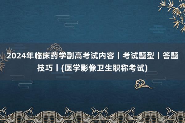 2024年临床药学副高考试内容丨考试题型丨答题技巧丨(医学影像卫生职称考试)