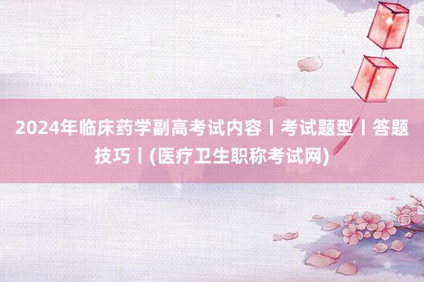 2024年临床药学副高考试内容丨考试题型丨答题技巧丨(医疗卫生职称考试网)