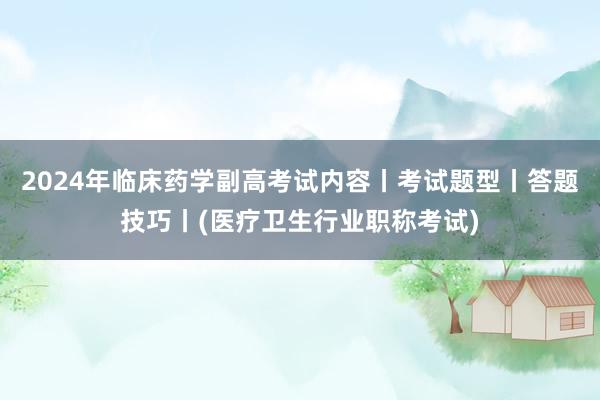 2024年临床药学副高考试内容丨考试题型丨答题技巧丨(医疗卫生行业职称考试)