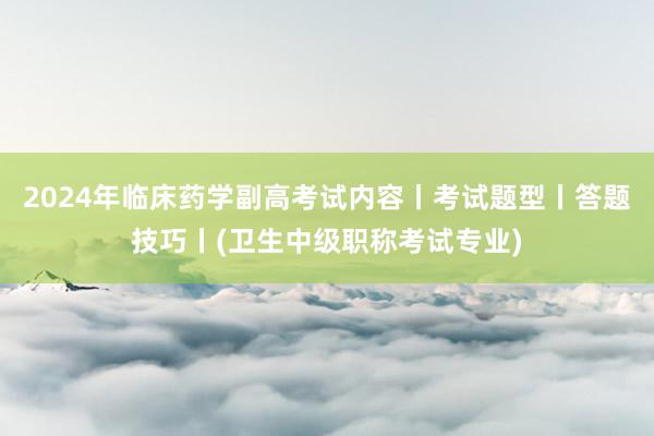 2024年临床药学副高考试内容丨考试题型丨答题技巧丨(卫生中级职称考试专业)