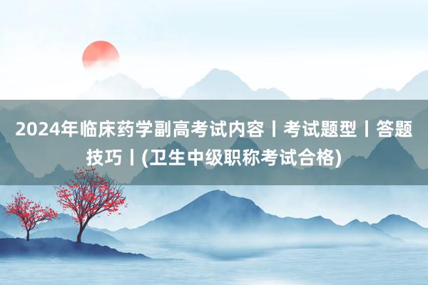 2024年临床药学副高考试内容丨考试题型丨答题技巧丨(卫生中级职称考试合格)