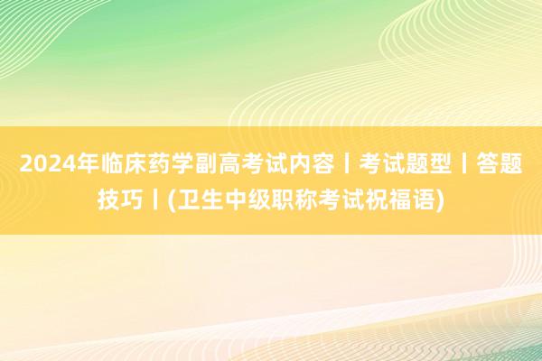 2024年临床药学副高考试内容丨考试题型丨答题技巧丨(卫生中级职称考试祝福语)