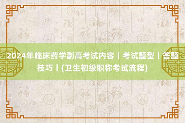 2024年临床药学副高考试内容丨考试题型丨答题技巧丨(卫生初级职称考试流程)