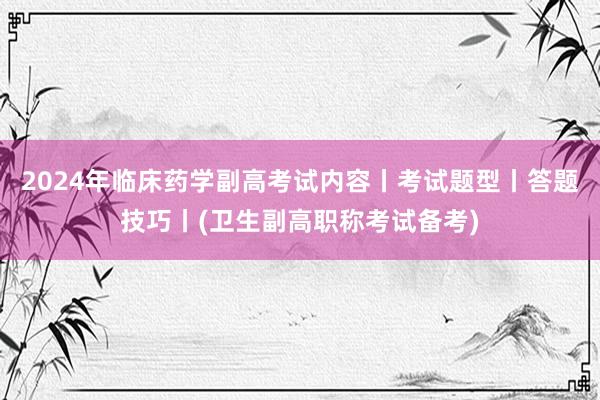2024年临床药学副高考试内容丨考试题型丨答题技巧丨(卫生副高职称考试备考)