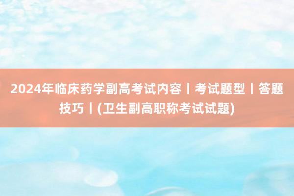 2024年临床药学副高考试内容丨考试题型丨答题技巧丨(卫生副高职称考试试题)