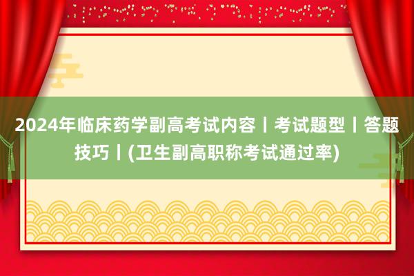 2024年临床药学副高考试内容丨考试题型丨答题技巧丨(卫生副高职称考试通过率)