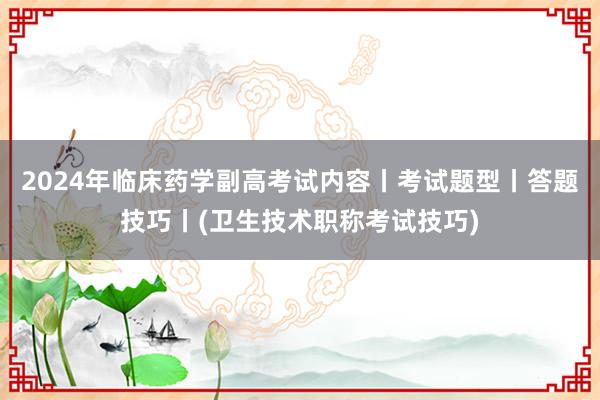 2024年临床药学副高考试内容丨考试题型丨答题技巧丨(卫生技术职称考试技巧)