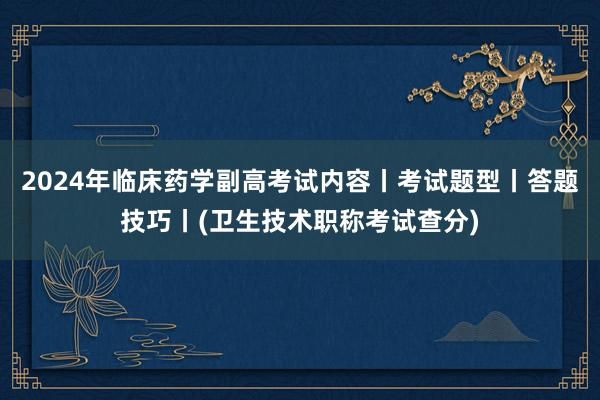 2024年临床药学副高考试内容丨考试题型丨答题技巧丨(卫生技术职称考试查分)