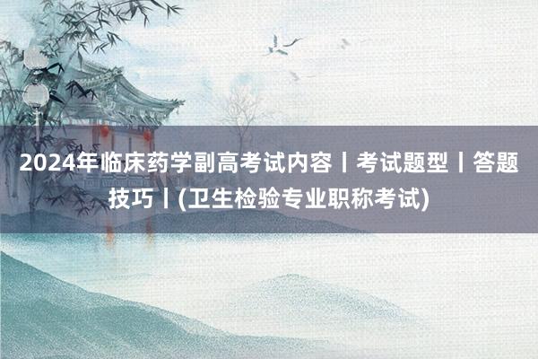 2024年临床药学副高考试内容丨考试题型丨答题技巧丨(卫生检验专业职称考试)