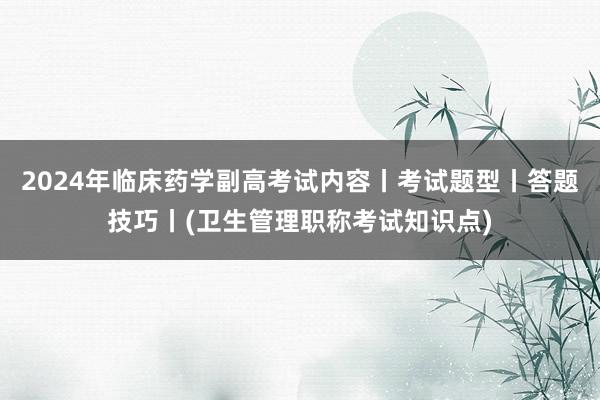 2024年临床药学副高考试内容丨考试题型丨答题技巧丨(卫生管理职称考试知识点)