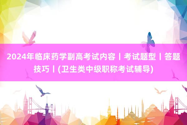 2024年临床药学副高考试内容丨考试题型丨答题技巧丨(卫生类中级职称考试辅导)