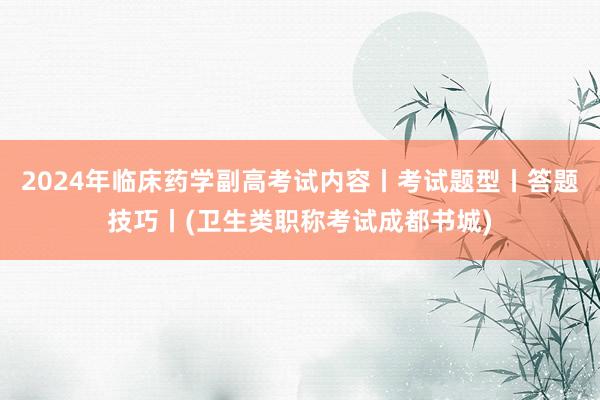 2024年临床药学副高考试内容丨考试题型丨答题技巧丨(卫生类职称考试成都书城)