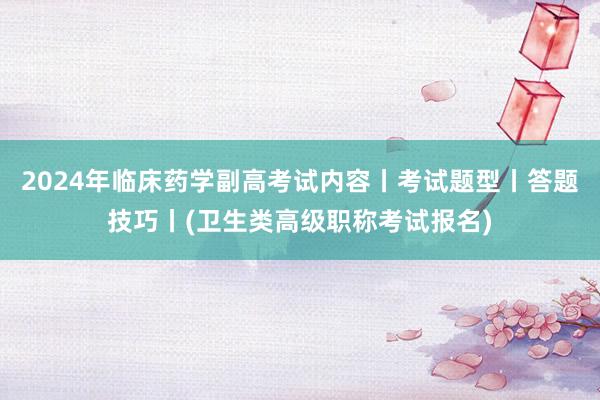 2024年临床药学副高考试内容丨考试题型丨答题技巧丨(卫生类高级职称考试报名)