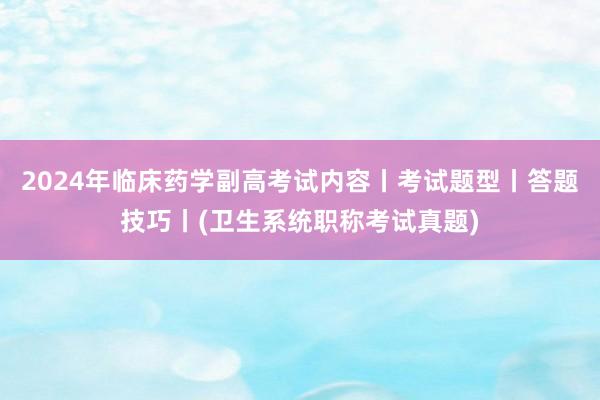 2024年临床药学副高考试内容丨考试题型丨答题技巧丨(卫生系统职称考试真题)