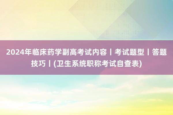 2024年临床药学副高考试内容丨考试题型丨答题技巧丨(卫生系统职称考试自查表)