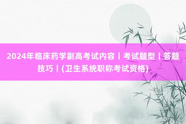 2024年临床药学副高考试内容丨考试题型丨答题技巧丨(卫生系统职称考试资格)