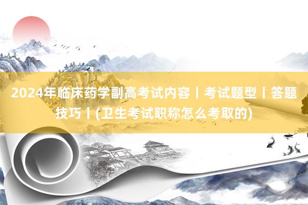 2024年临床药学副高考试内容丨考试题型丨答题技巧丨(卫生考试职称怎么考取的)