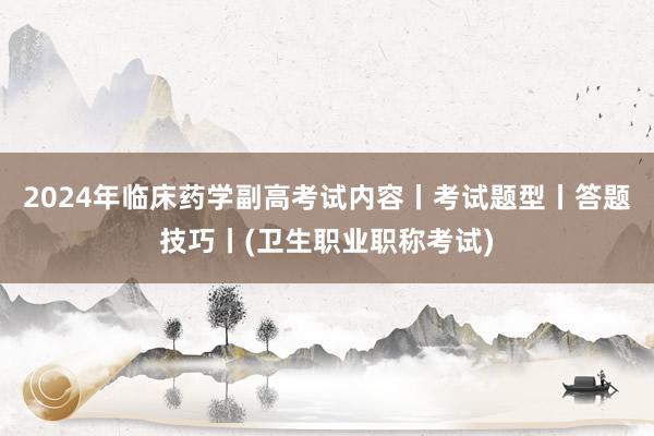 2024年临床药学副高考试内容丨考试题型丨答题技巧丨(卫生职业职称考试)