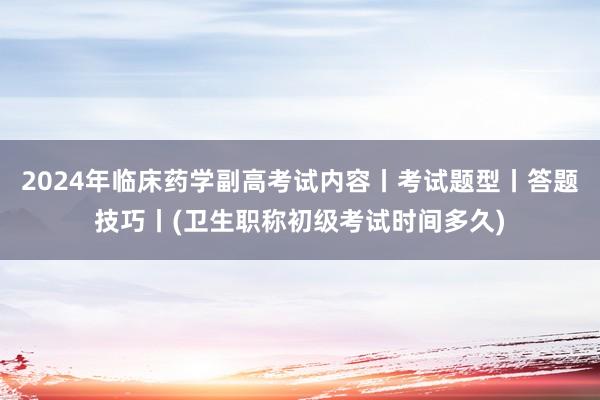 2024年临床药学副高考试内容丨考试题型丨答题技巧丨(卫生职称初级考试时间多久)