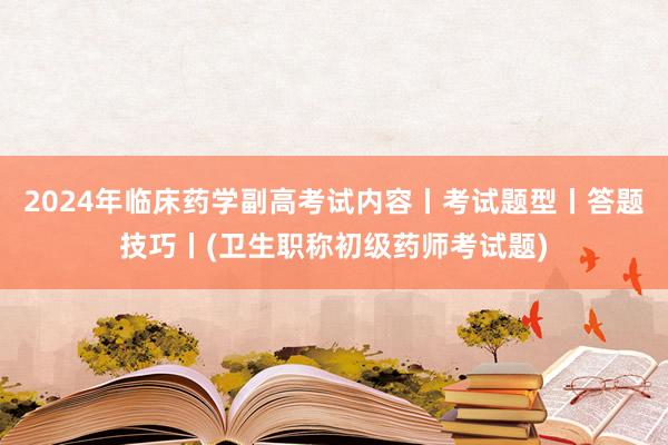 2024年临床药学副高考试内容丨考试题型丨答题技巧丨(卫生职称初级药师考试题)