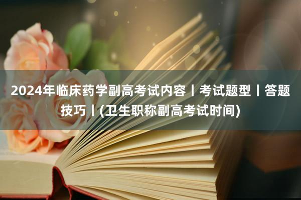 2024年临床药学副高考试内容丨考试题型丨答题技巧丨(卫生职称副高考试时间)
