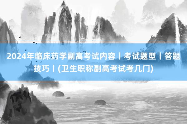 2024年临床药学副高考试内容丨考试题型丨答题技巧丨(卫生职称副高考试考几门)