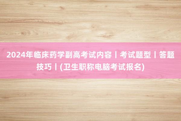 2024年临床药学副高考试内容丨考试题型丨答题技巧丨(卫生职称电脑考试报名)