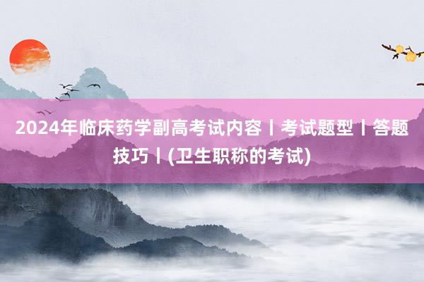 2024年临床药学副高考试内容丨考试题型丨答题技巧丨(卫生职称的考试)