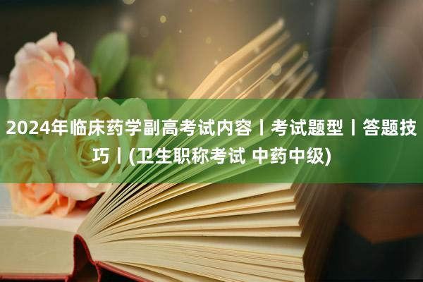 2024年临床药学副高考试内容丨考试题型丨答题技巧丨(卫生职称考试 中药中级)