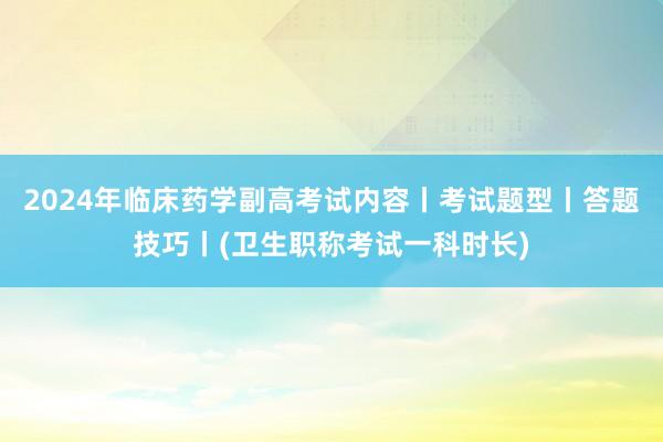2024年临床药学副高考试内容丨考试题型丨答题技巧丨(卫生职称考试一科时长)