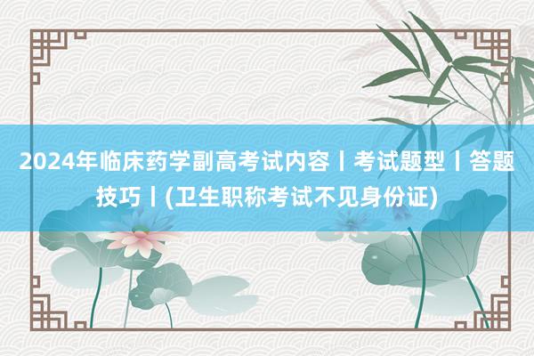 2024年临床药学副高考试内容丨考试题型丨答题技巧丨(卫生职称考试不见身份证)