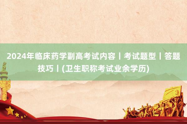 2024年临床药学副高考试内容丨考试题型丨答题技巧丨(卫生职称考试业余学历)