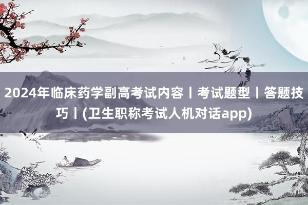 2024年临床药学副高考试内容丨考试题型丨答题技巧丨(卫生职称考试人机对话app)