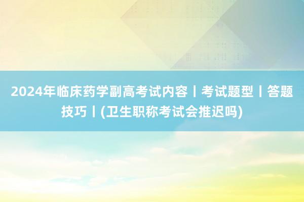 2024年临床药学副高考试内容丨考试题型丨答题技巧丨(卫生职称考试会推迟吗)