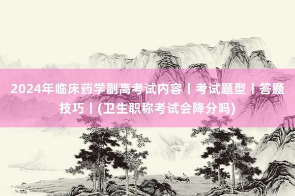 2024年临床药学副高考试内容丨考试题型丨答题技巧丨(卫生职称考试会降分吗)