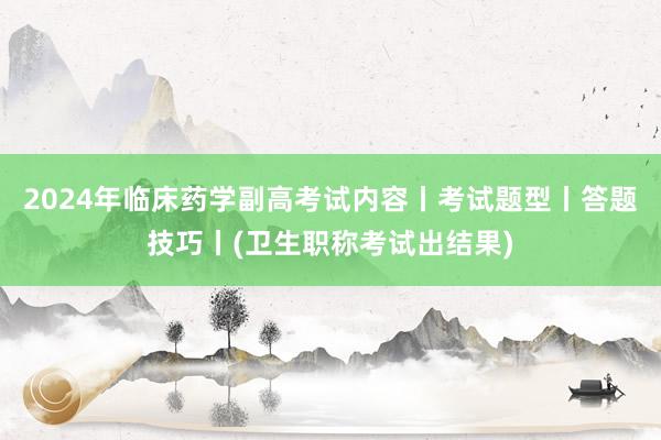 2024年临床药学副高考试内容丨考试题型丨答题技巧丨(卫生职称考试出结果)