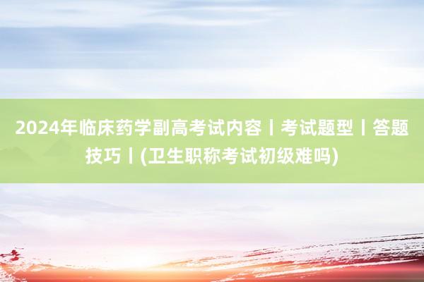 2024年临床药学副高考试内容丨考试题型丨答题技巧丨(卫生职称考试初级难吗)