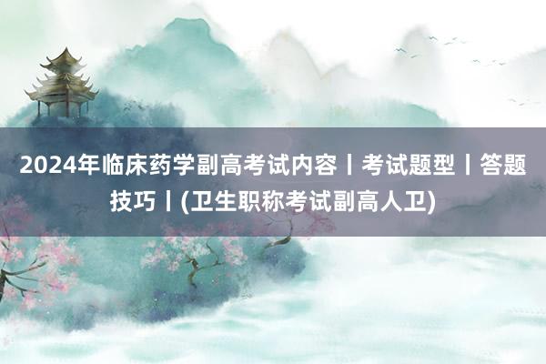 2024年临床药学副高考试内容丨考试题型丨答题技巧丨(卫生职称考试副高人卫)