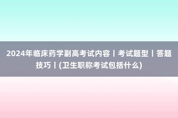 2024年临床药学副高考试内容丨考试题型丨答题技巧丨(卫生职称考试包括什么)