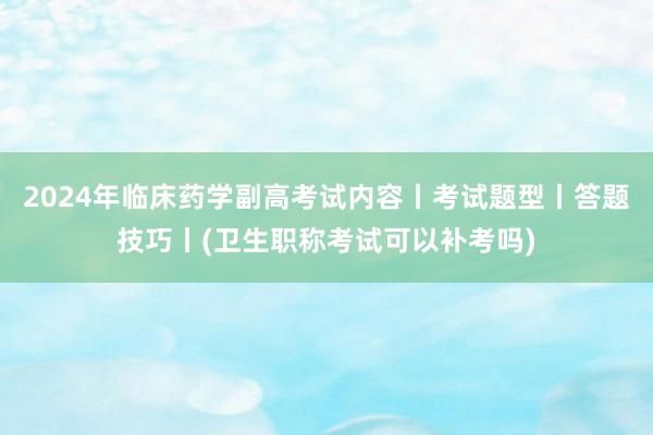 2024年临床药学副高考试内容丨考试题型丨答题技巧丨(卫生职称考试可以补考吗)