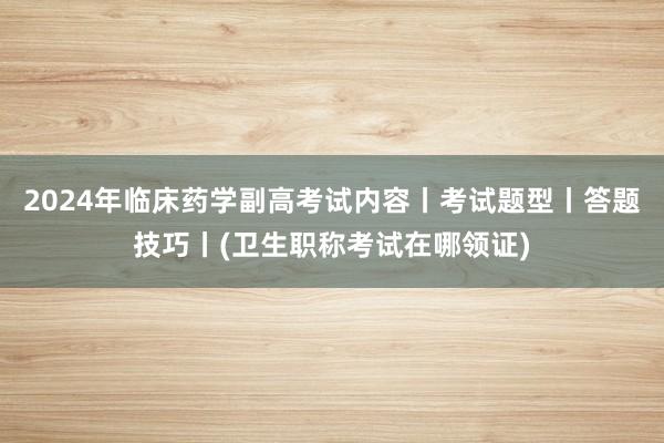 2024年临床药学副高考试内容丨考试题型丨答题技巧丨(卫生职称考试在哪领证)