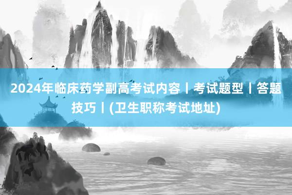 2024年临床药学副高考试内容丨考试题型丨答题技巧丨(卫生职称考试地址)