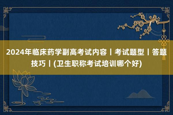 2024年临床药学副高考试内容丨考试题型丨答题技巧丨(卫生职称考试培训哪个好)