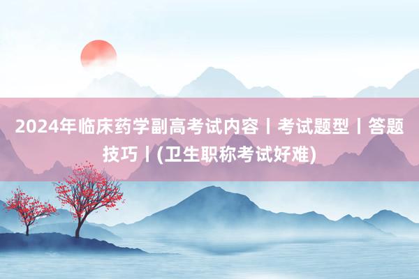 2024年临床药学副高考试内容丨考试题型丨答题技巧丨(卫生职称考试好难)