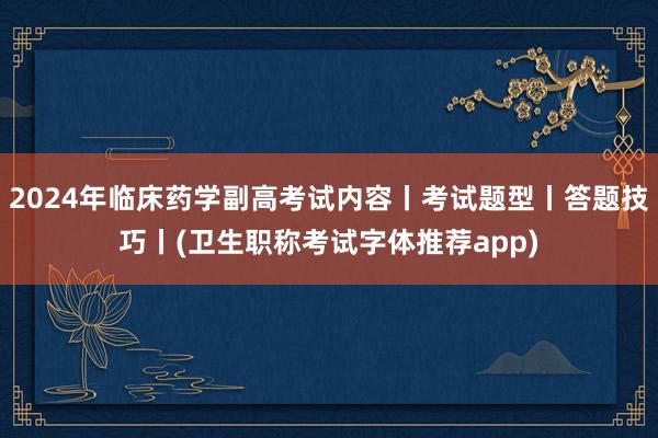 2024年临床药学副高考试内容丨考试题型丨答题技巧丨(卫生职称考试字体推荐app)