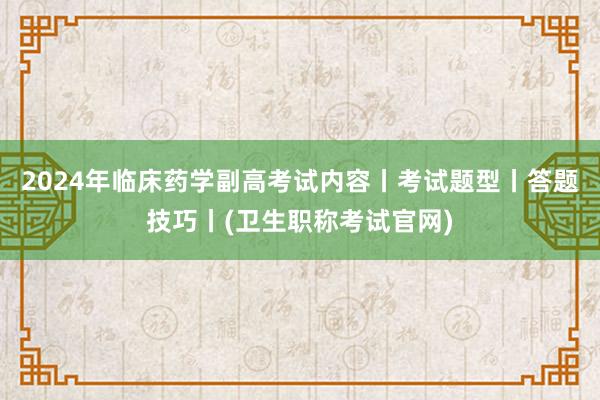 2024年临床药学副高考试内容丨考试题型丨答题技巧丨(卫生职称考试官网)