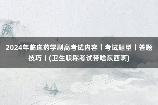 2024年临床药学副高考试内容丨考试题型丨答题技巧丨(卫生职称考试带啥东西啊)