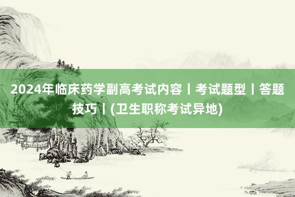 2024年临床药学副高考试内容丨考试题型丨答题技巧丨(卫生职称考试异地)